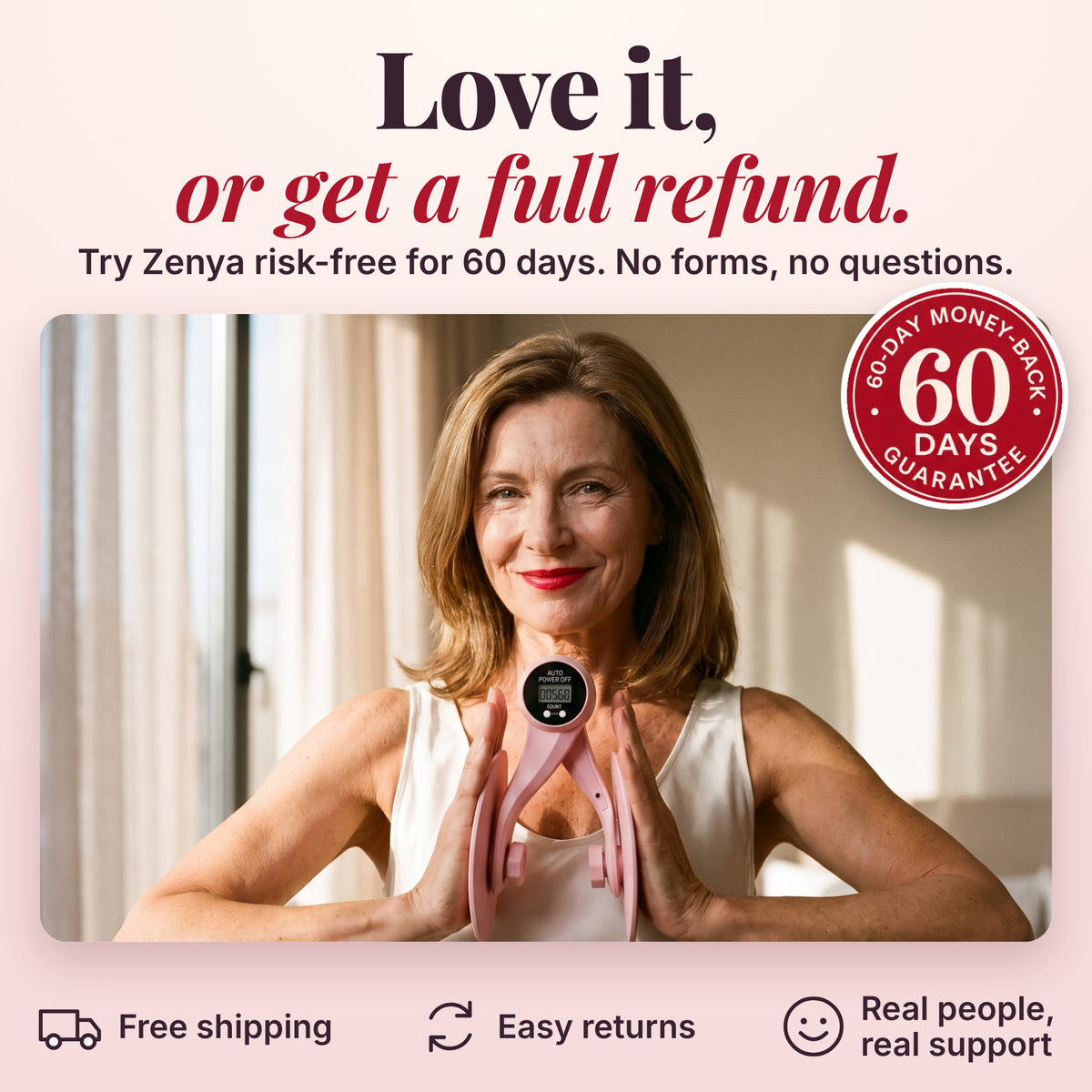 Love it, or get a full refund. Try Zenya risk-free for 60 days. No forms, no questions. Free shipping, easy returns, real people, real support.
